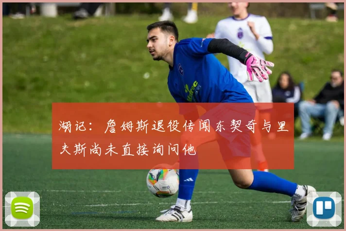 湖记：詹姆斯退役传闻东契奇与里夫斯尚未直接询问他