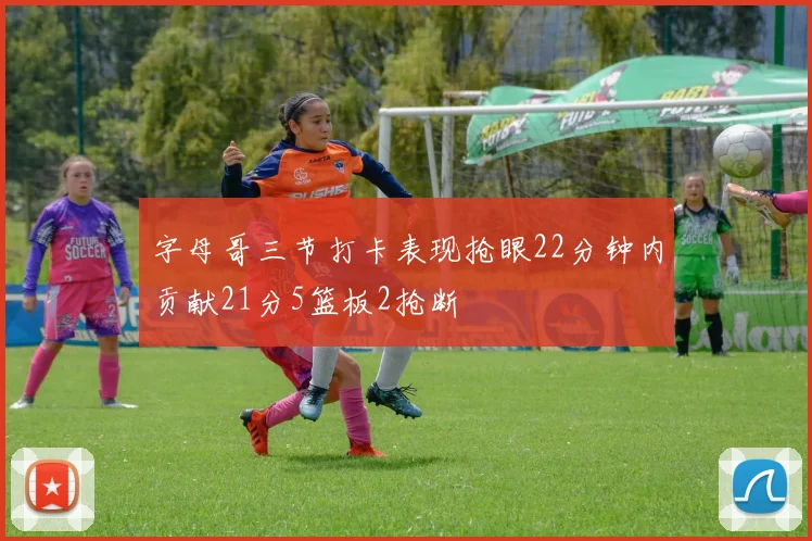 字母哥三节打卡表现抢眼22分钟内贡献21分5篮板2抢断