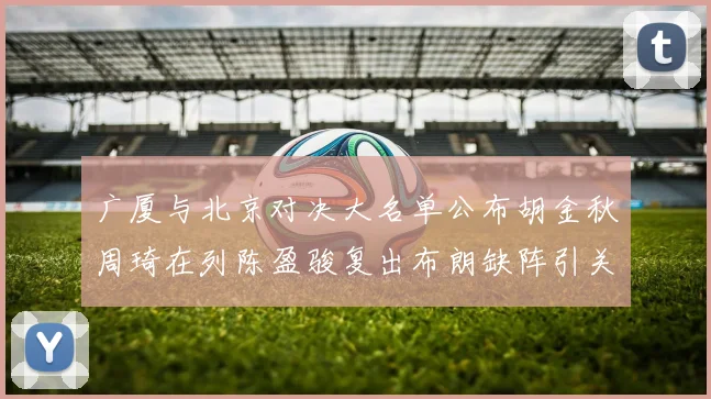 广厦与北京对决大名单公布胡金秋周琦在列陈盈骏复出布朗缺阵引关注