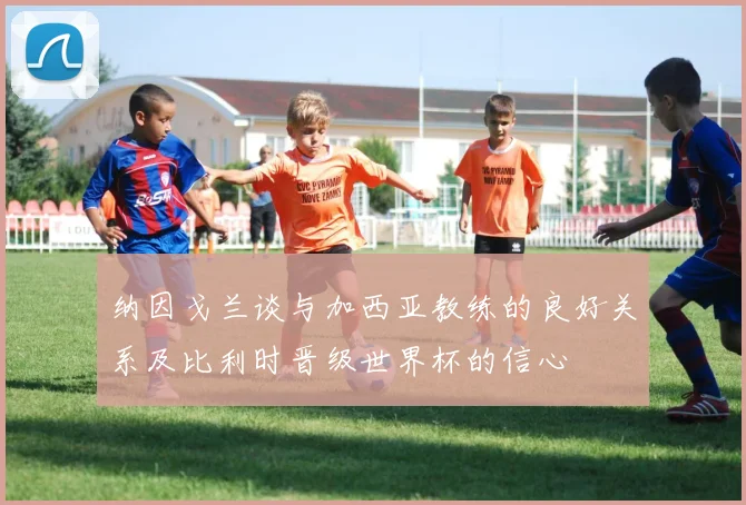 纳因戈兰谈与加西亚教练的良好关系及比利时晋级世界杯的信心