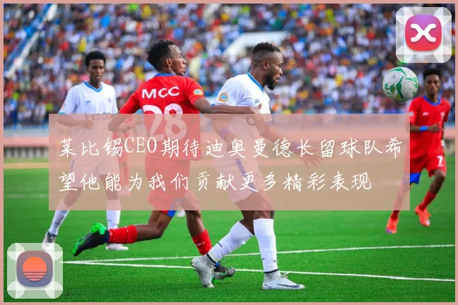 莱比锡CEO期待迪奥曼德长留球队希望他能为我们贡献更多精彩表现
