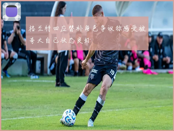 格兰特回应替补角色争议称感受被夸大自己状态良好