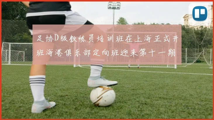 足协D级教练员培训班在上海正式开班海港俱乐部定向班迎来第十一期学员