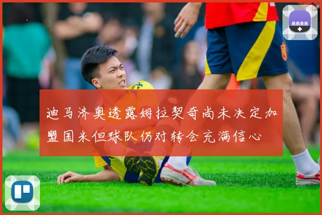 迪马济奥透露姆拉契奇尚未决定加盟国米但球队仍对转会充满信心