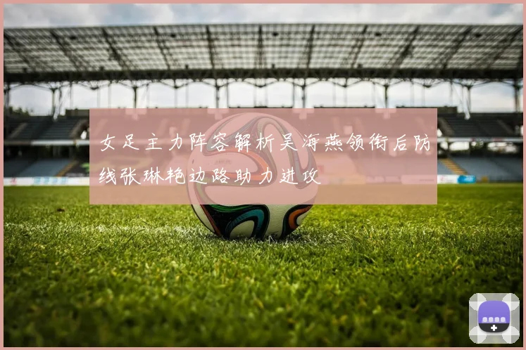 女足主力阵容解析吴海燕领衔后防线张琳艳边路助力进攻