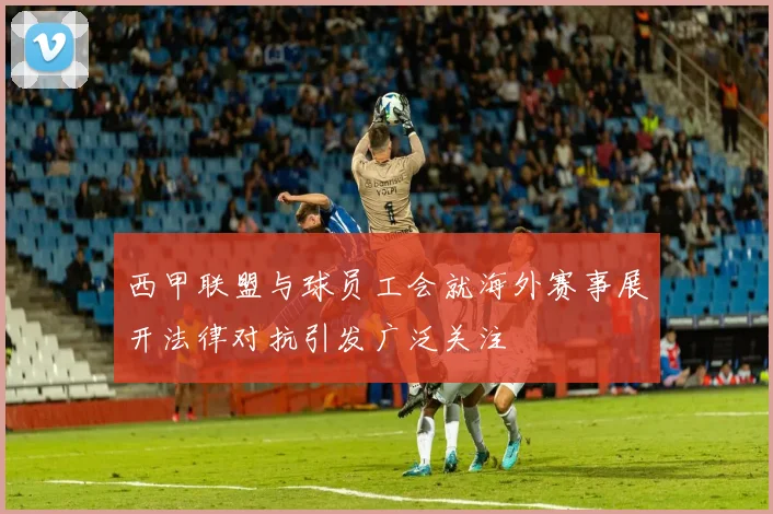 西甲联盟与球员工会就海外赛事展开法律对抗引发广泛关注