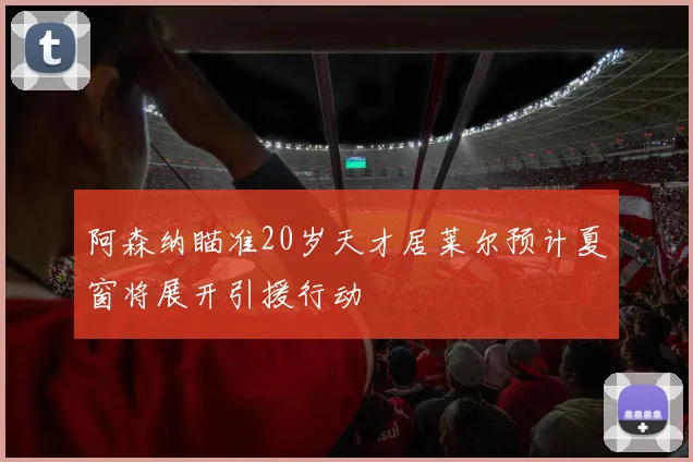 阿森纳瞄准20岁天才居莱尔预计夏窗将展开引援行动