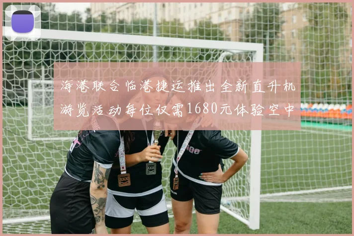 海港联合临港捷运推出全新直升机游览活动每位仅需1680元体验空中美景