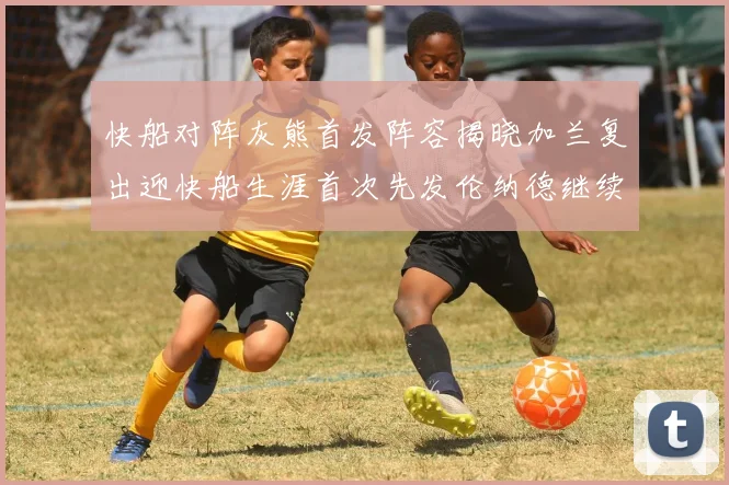 快船对阵灰熊首发阵容揭晓加兰复出迎快船生涯首次先发伦纳德继续出战