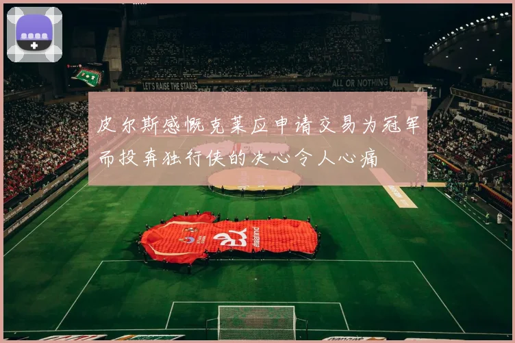 皮尔斯感慨克莱应申请交易为冠军而投奔独行侠的决心令人心痛