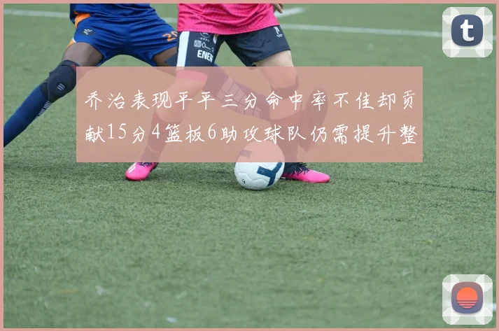 乔治表现平平三分命中率不佳却贡献15分4篮板6助攻球队仍需提升整体状态