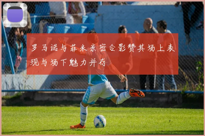 罗马诺与菲米亲密合影赞其场上表现与场下魅力并存
