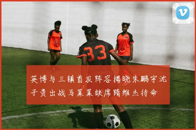 英博与三镇首发阵容揭晓朱鹏宇沈子贵出战马莱莱缺席隋维杰待命