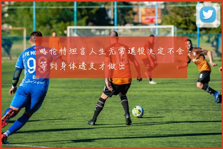 略伦特坦言人生无常退役决定不会等到身体透支才做出